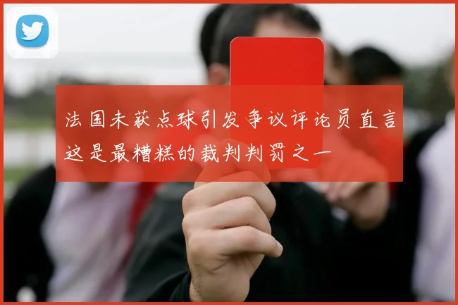 法国未获点球引发争议评论员直言这是最糟糕的裁判判罚之一