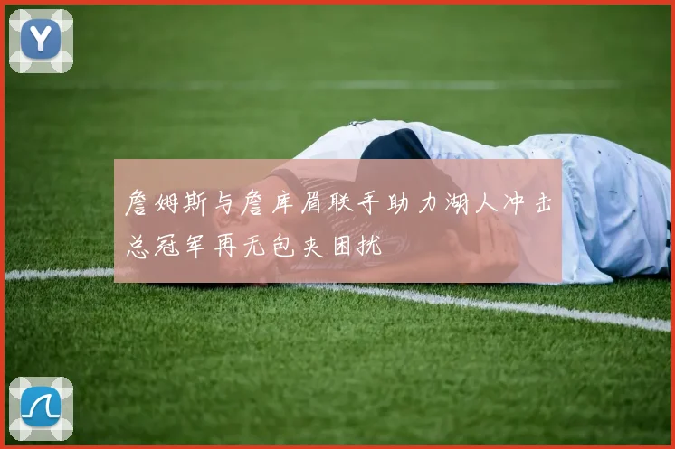 詹姆斯与詹库眉联手助力湖人冲击总冠军再无包夹困扰