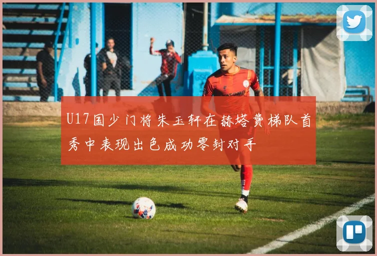 U17国少门将朱玉轩在赫塔费梯队首秀中表现出色成功零封对手
