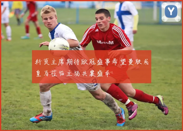 科莫主席期待欧冠盛事希望曼联或皇马莅临主场共襄盛举
