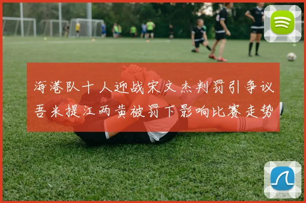 海港队十人迎战宋文杰判罚引争议吾米提江两黄被罚下影响比赛走势