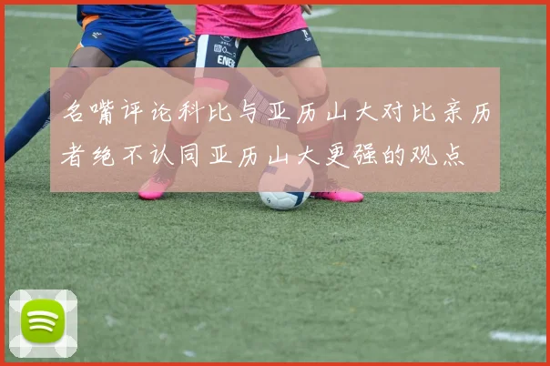 名嘴评论科比与亚历山大对比亲历者绝不认同亚历山大更强的观点