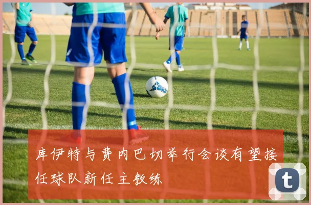库伊特与费内巴切举行会谈有望接任球队新任主教练