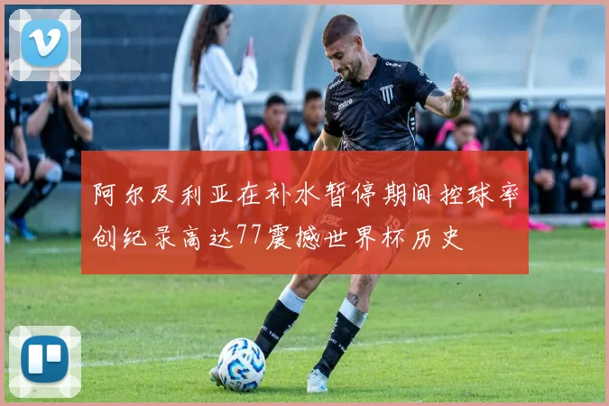 阿尔及利亚在补水暂停期间控球率创纪录高达77震撼世界杯历史