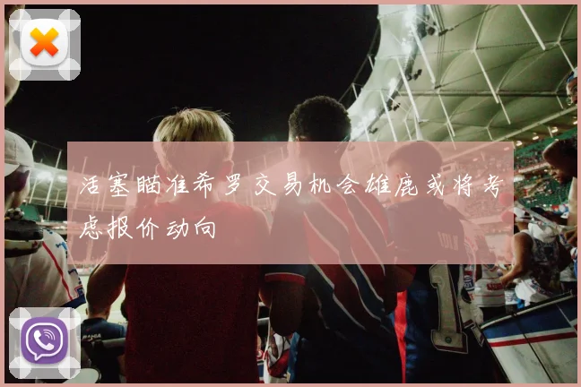活塞瞄准希罗交易机会雄鹿或将考虑报价动向