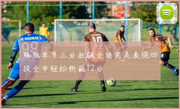 韩旭单节三分狂飙全场完美表现四投全中轻松斩获12分