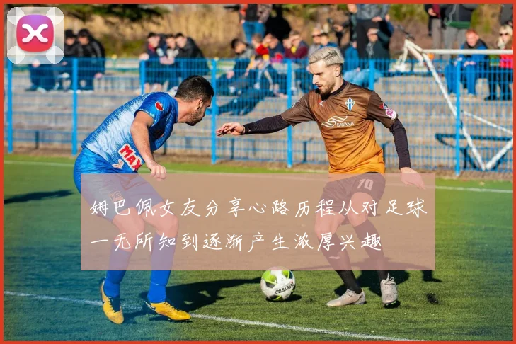 姆巴佩女友分享心路历程从对足球一无所知到逐渐产生浓厚兴趣