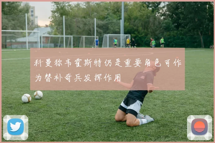 科曼称韦霍斯特仍是重要角色可作为替补奇兵发挥作用