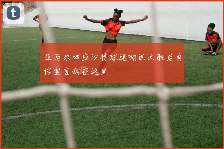 亚马尔回应沙特球迷嘲讽大胜后自信宣言我在这里